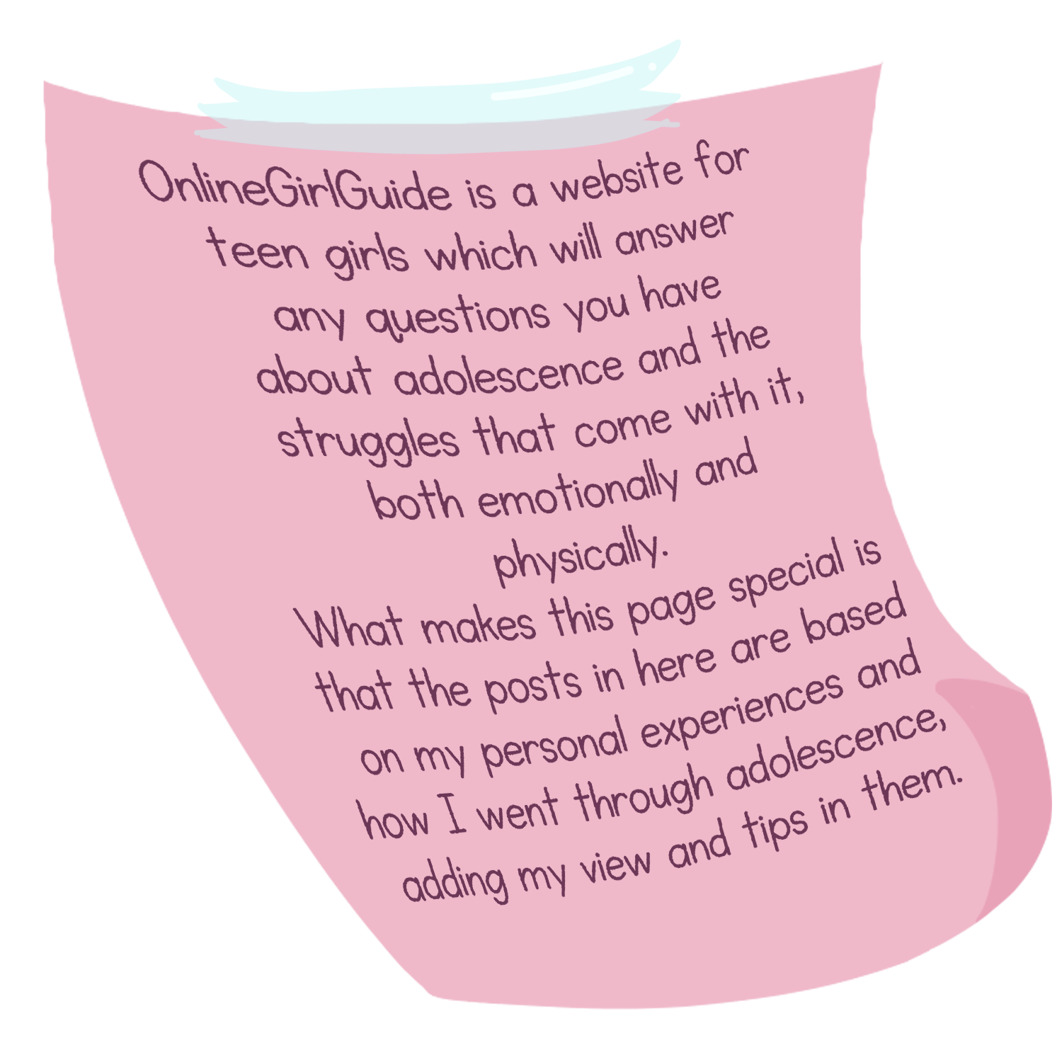 OnlineGirlGuide is a website for teen girls which will answer any questions you have about adolescence and the struggles that come with it, both emotionally and physically. What makes this page special is that the posts in here are based on my personal experiences and how I went through adolescence, adding my view and tips in them.